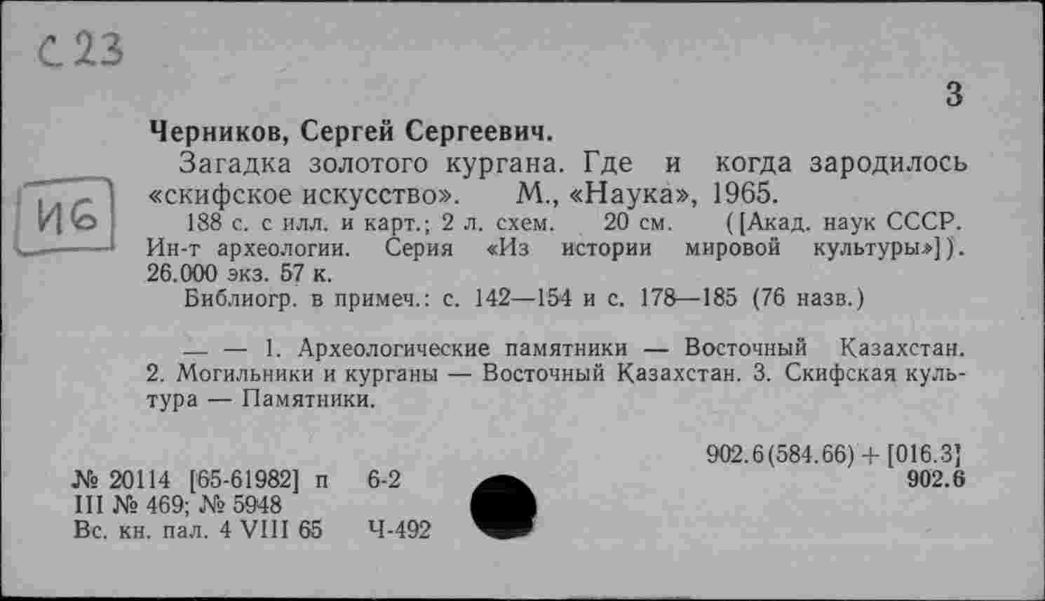 ﻿С.13
з Черников, Сергей Сергеевич.
Загадка золотого кургана. Где и когда зародилось «скифское искусство». М., «Наука», 1965.
188 с. с илл. и карт.; 2 л. схем. 20 см. ([Акад, наук СССР.
Ин-т археологии. Серия «Из истории мировой культуры.»]). 26.000 экз. 57 к.
Библиогр. в примеч.: с. 142—154 и с. 178—185 (76 назв.)
— — 1. Археологические памятники — Восточный Казахстан.
2. Могильники и курганы — Восточный Казахстан. 3. Скифская культура — Памятники.
№ 20114 [65-61982] п III № 469; № 5948 Вс. кн. пал. 4 VIII 65
6-2
4-492
902.6(584.66) + [016.3]
902.6